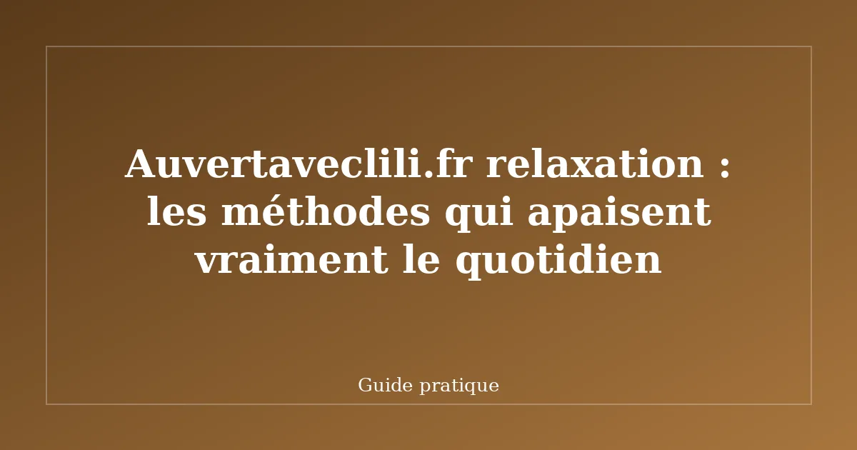Auvertaveclili.fr relaxation : les méthodes qui apaisent vraiment le quotidien